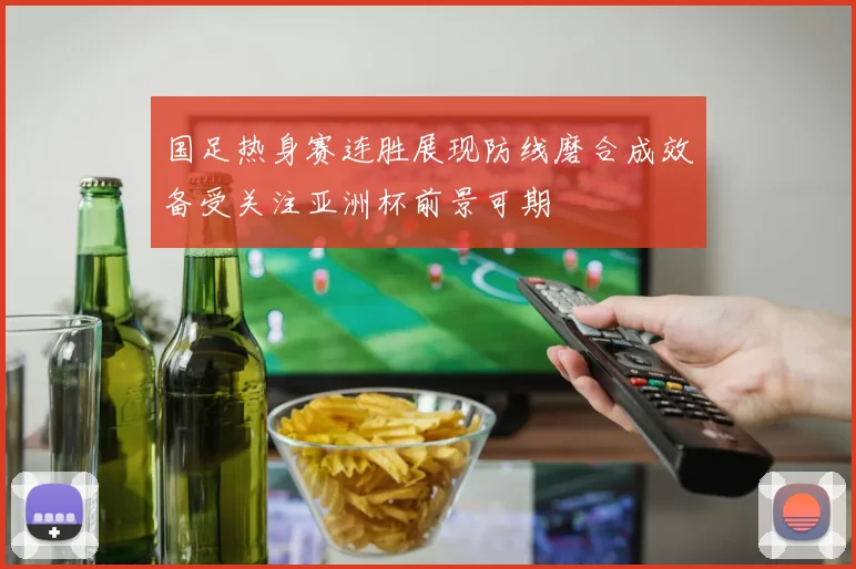 国足热身赛连胜展现防线磨合成效备受关注亚洲杯前景可期