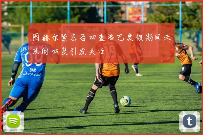 图赫尔紧急召回查洛巴度假期间未及时回复引发关注