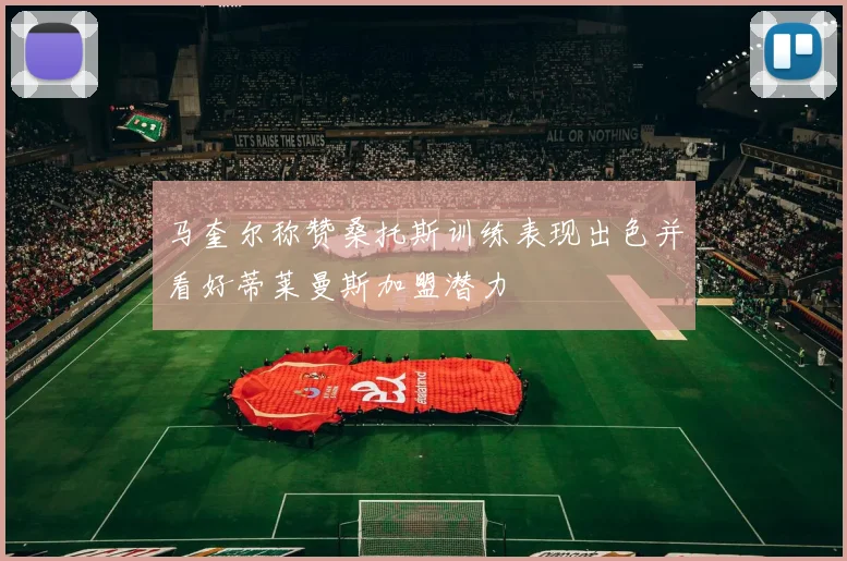 马奎尔称赞桑托斯训练表现出色并看好蒂莱曼斯加盟潜力
