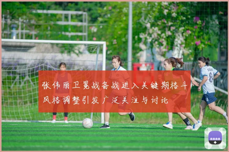 张伟丽卫冕战备战进入关键期格斗风格调整引发广泛关注与讨论