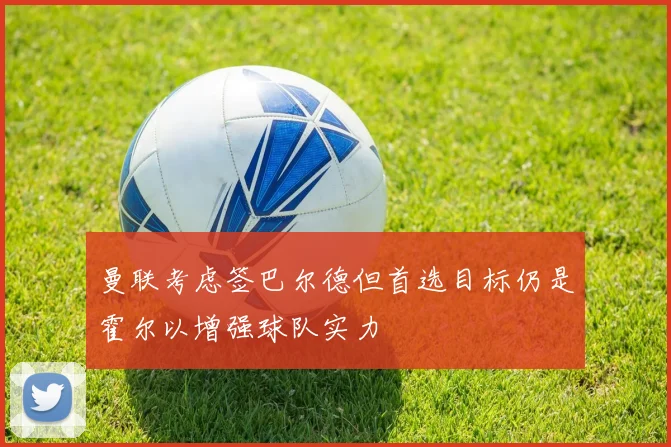 曼联考虑签巴尔德但首选目标仍是霍尔以增强球队实力