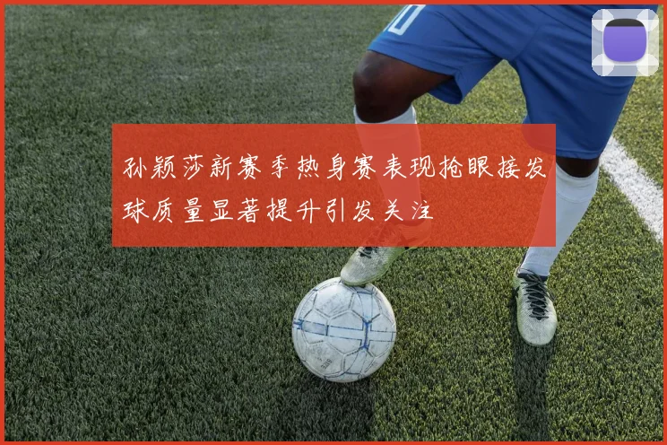 孙颖莎新赛季热身赛表现抢眼接发球质量显著提升引发关注