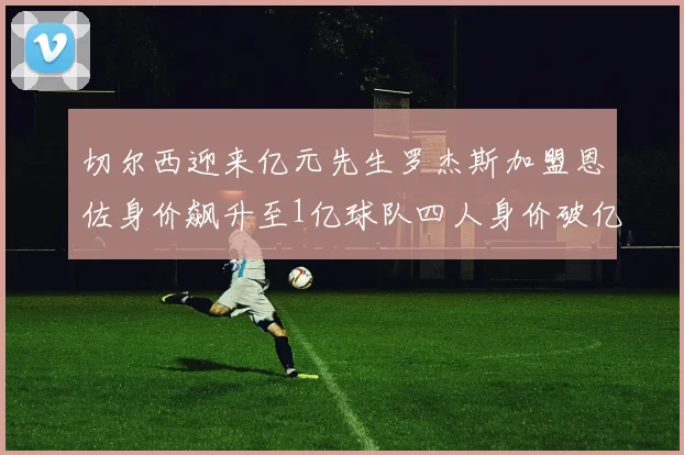 切尔西迎来亿元先生罗杰斯加盟恩佐身价飙升至1亿球队四人身价破亿