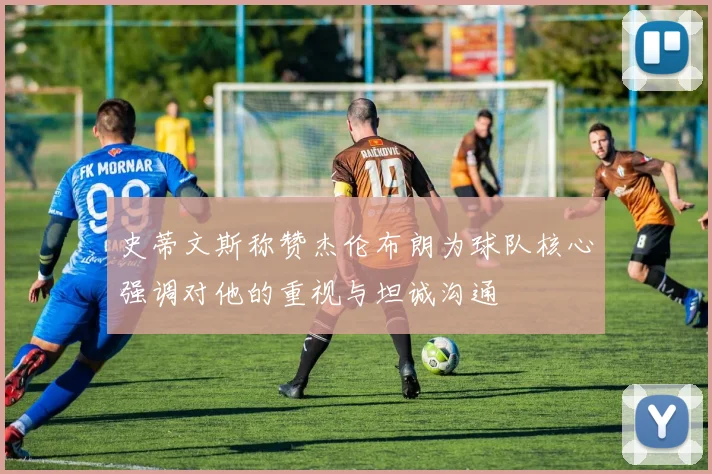 史蒂文斯称赞杰伦布朗为球队核心强调对他的重视与坦诚沟通