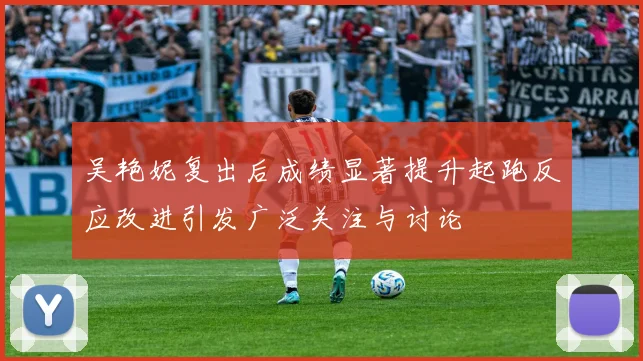 吴艳妮复出后成绩显著提升起跑反应改进引发广泛关注与讨论